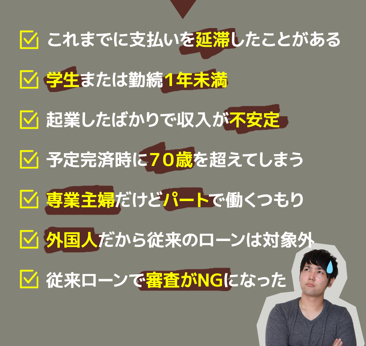 これまでに支払いを延滞したことがある 
学生または勤続１年未満 
起業したばかりで収入が不安定 
予定完済時に７０歳を超えてしまう 
専業主婦だけどパートで働くつもり 
外国人だから従来のローンは対象外 
従来ローンで審査がNGになった 
